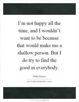 I’m not happy all the time, and I wouldn’t want to be because that would make me a shallow person. But I do try to find the good in everybody Picture Quote #1