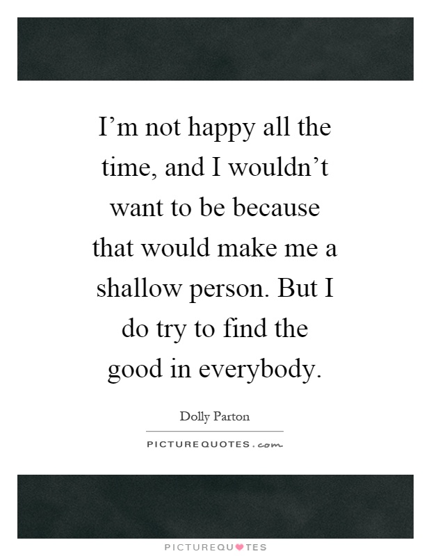 I'm not happy all the time, and I wouldn't want to be because that would make me a shallow person. But I do try to find the good in everybody Picture Quote #1