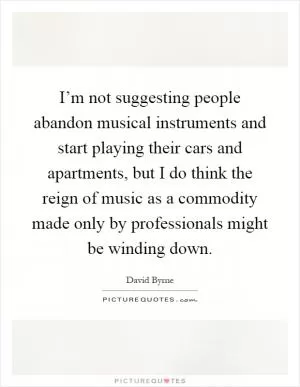 I’m not suggesting people abandon musical instruments and start playing their cars and apartments, but I do think the reign of music as a commodity made only by professionals might be winding down Picture Quote #1
