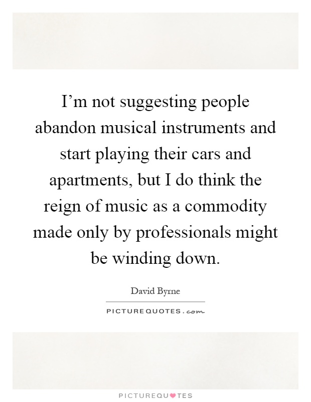I'm not suggesting people abandon musical instruments and start playing their cars and apartments, but I do think the reign of music as a commodity made only by professionals might be winding down Picture Quote #1