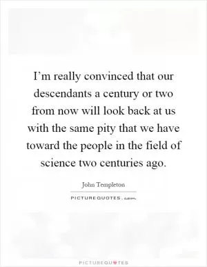 I’m really convinced that our descendants a century or two from now will look back at us with the same pity that we have toward the people in the field of science two centuries ago Picture Quote #1