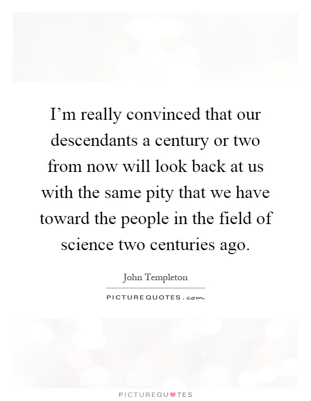 I'm really convinced that our descendants a century or two from now will look back at us with the same pity that we have toward the people in the field of science two centuries ago Picture Quote #1