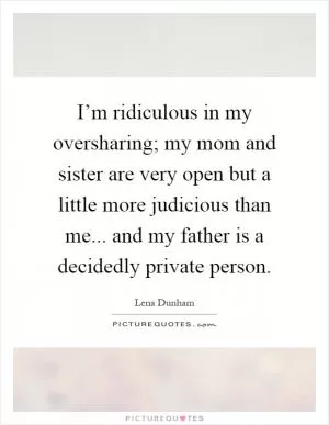 I’m ridiculous in my oversharing; my mom and sister are very open but a little more judicious than me... and my father is a decidedly private person Picture Quote #1