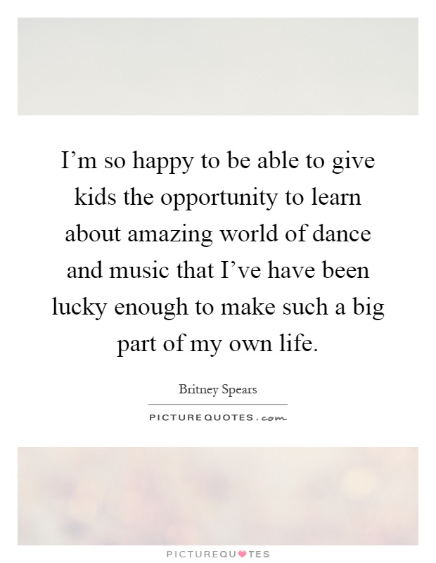 I'm so happy to be able to give kids the opportunity to learn about amazing world of dance and music that I've have been lucky enough to make such a big part of my own life Picture Quote #1