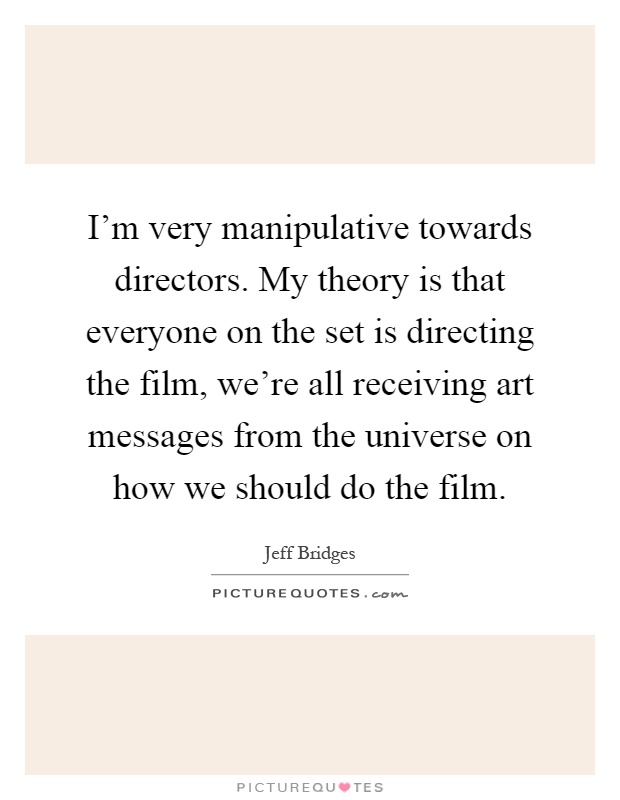 I'm very manipulative towards directors. My theory is that everyone on the set is directing the film, we're all receiving art messages from the universe on how we should do the film Picture Quote #1