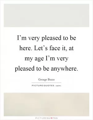 I’m very pleased to be here. Let’s face it, at my age I’m very pleased to be anywhere Picture Quote #1
