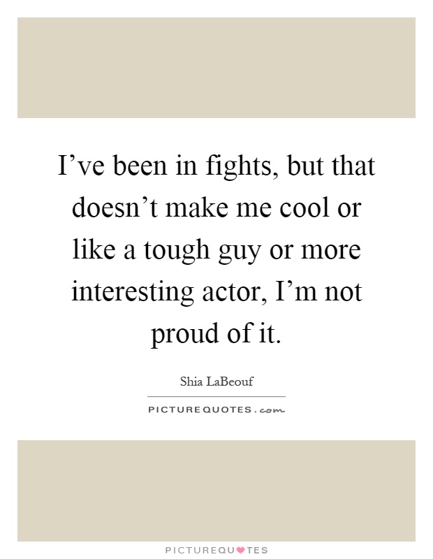 I've been in fights, but that doesn't make me cool or like a tough guy or more interesting actor, I'm not proud of it Picture Quote #1
