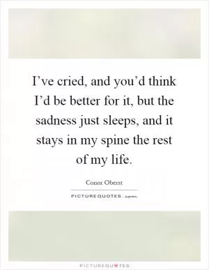 I’ve cried, and you’d think I’d be better for it, but the sadness just sleeps, and it stays in my spine the rest of my life Picture Quote #1