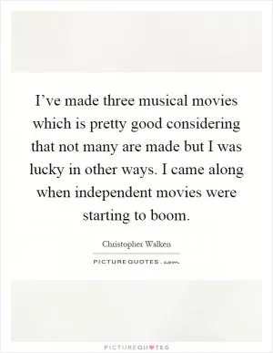 I’ve made three musical movies which is pretty good considering that not many are made but I was lucky in other ways. I came along when independent movies were starting to boom Picture Quote #1