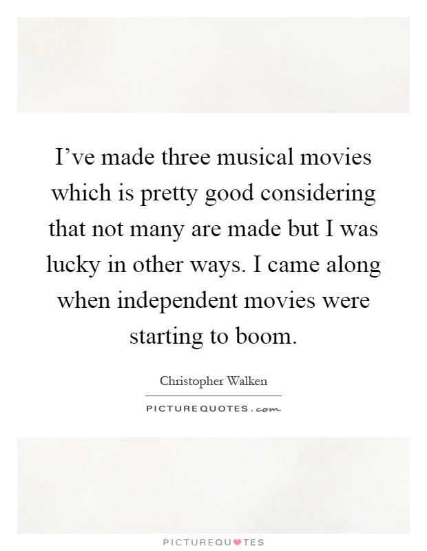 I've made three musical movies which is pretty good considering that not many are made but I was lucky in other ways. I came along when independent movies were starting to boom Picture Quote #1
