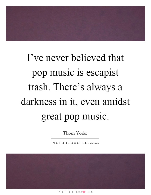 I've never believed that pop music is escapist trash. There's always a darkness in it, even amidst great pop music Picture Quote #1