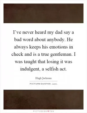 I’ve never heard my dad say a bad word about anybody. He always keeps his emotions in check and is a true gentleman. I was taught that losing it was indulgent, a selfish act Picture Quote #1