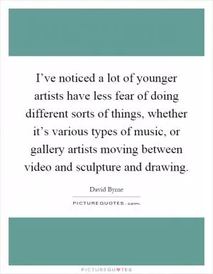 I’ve noticed a lot of younger artists have less fear of doing different sorts of things, whether it’s various types of music, or gallery artists moving between video and sculpture and drawing Picture Quote #1