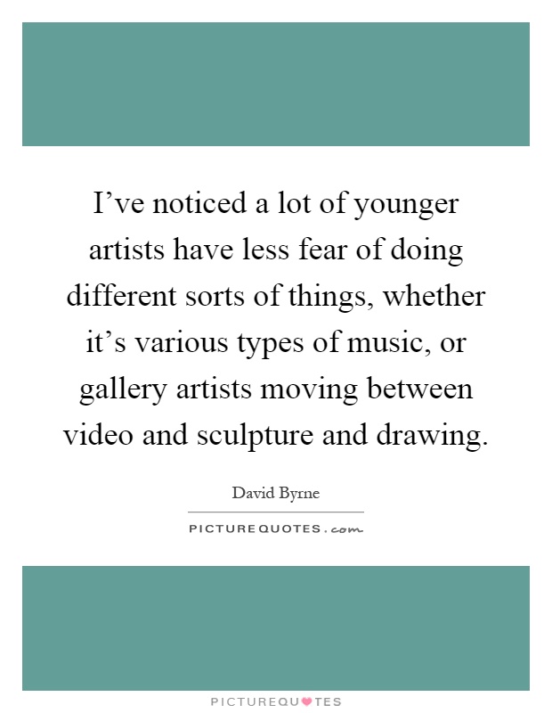 I've noticed a lot of younger artists have less fear of doing different sorts of things, whether it's various types of music, or gallery artists moving between video and sculpture and drawing Picture Quote #1