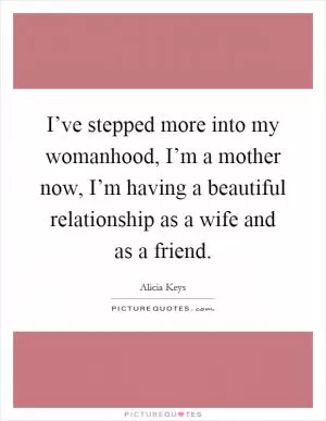 I’ve stepped more into my womanhood, I’m a mother now, I’m having a beautiful relationship as a wife and as a friend Picture Quote #1
