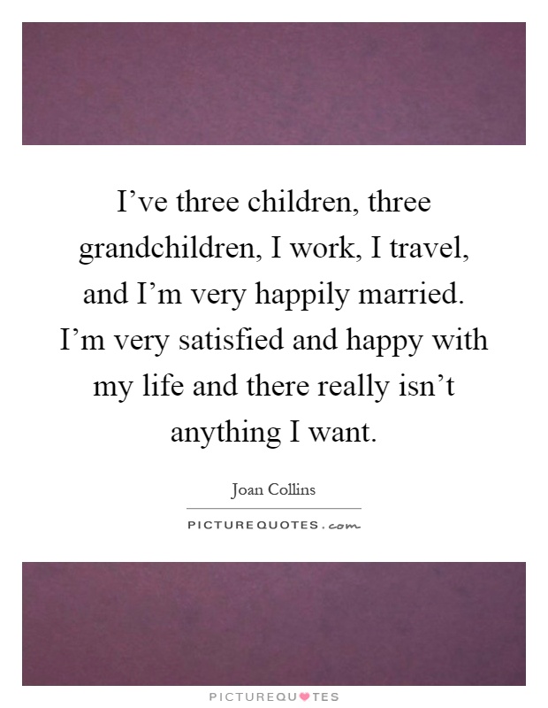 I've three children, three grandchildren, I work, I travel, and I'm very happily married. I'm very satisfied and happy with my life and there really isn't anything I want Picture Quote #1