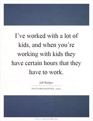 I’ve worked with a lot of kids, and when you’re working with kids they have certain hours that they have to work Picture Quote #1