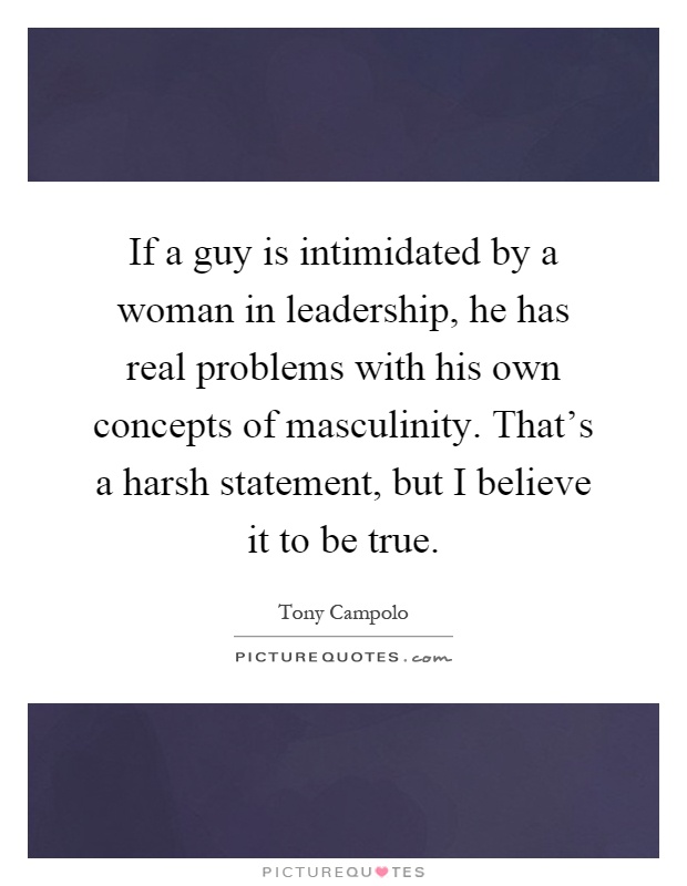 If a guy is intimidated by a woman in leadership, he has real problems with his own concepts of masculinity. That's a harsh statement, but I believe it to be true Picture Quote #1