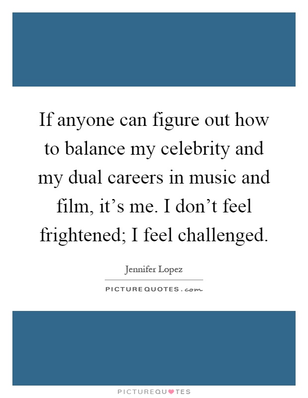 If anyone can figure out how to balance my celebrity and my dual careers in music and film, it's me. I don't feel frightened; I feel challenged Picture Quote #1