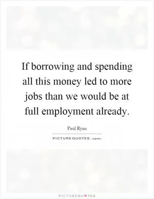 If borrowing and spending all this money led to more jobs than we would be at full employment already Picture Quote #1