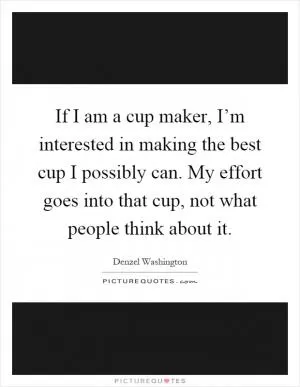 If I am a cup maker, I’m interested in making the best cup I possibly can. My effort goes into that cup, not what people think about it Picture Quote #1