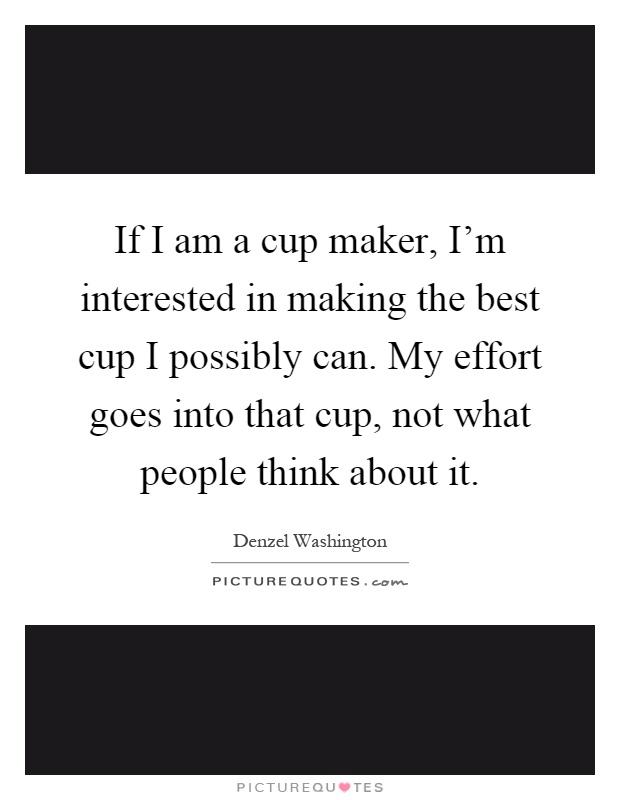 If I am a cup maker, I'm interested in making the best cup I possibly can. My effort goes into that cup, not what people think about it Picture Quote #1