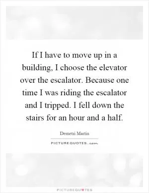 If I have to move up in a building, I choose the elevator over the escalator. Because one time I was riding the escalator and I tripped. I fell down the stairs for an hour and a half Picture Quote #1