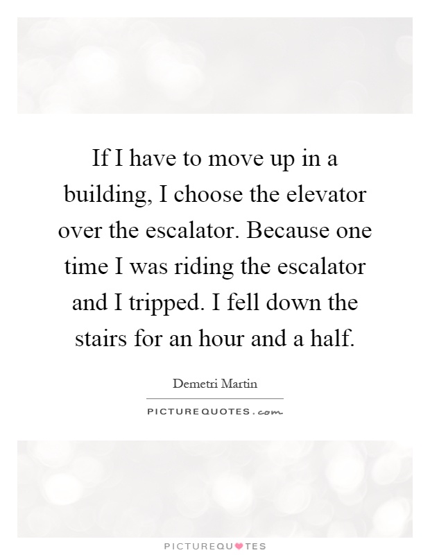If I have to move up in a building, I choose the elevator over the escalator. Because one time I was riding the escalator and I tripped. I fell down the stairs for an hour and a half Picture Quote #1