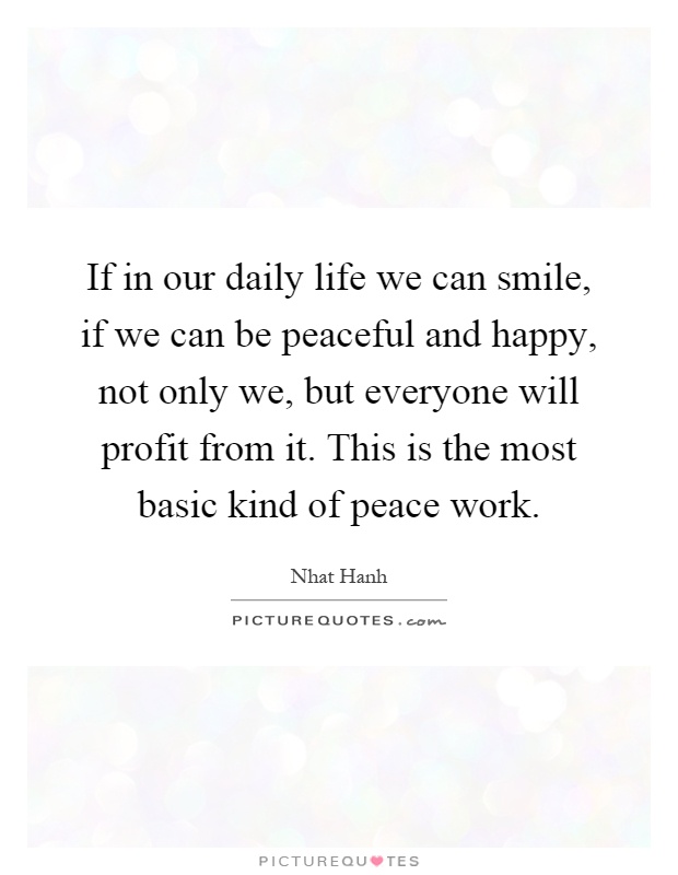 If in our daily life we can smile, if we can be peaceful and happy, not only we, but everyone will profit from it. This is the most basic kind of peace work Picture Quote #1
