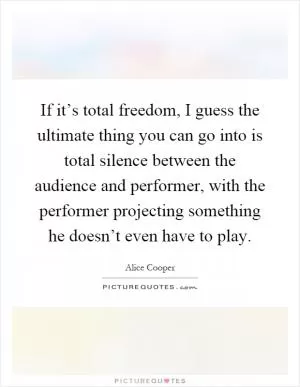 If it’s total freedom, I guess the ultimate thing you can go into is total silence between the audience and performer, with the performer projecting something he doesn’t even have to play Picture Quote #1