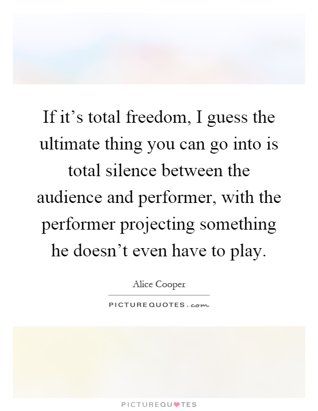 If it's total freedom, I guess the ultimate thing you can go into is total silence between the audience and performer, with the performer projecting something he doesn't even have to play Picture Quote #1