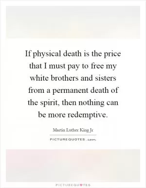 If physical death is the price that I must pay to free my white brothers and sisters from a permanent death of the spirit, then nothing can be more redemptive Picture Quote #1