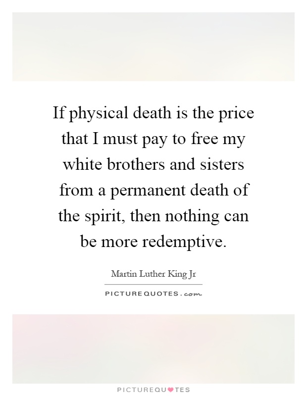 If physical death is the price that I must pay to free my white brothers and sisters from a permanent death of the spirit, then nothing can be more redemptive Picture Quote #1