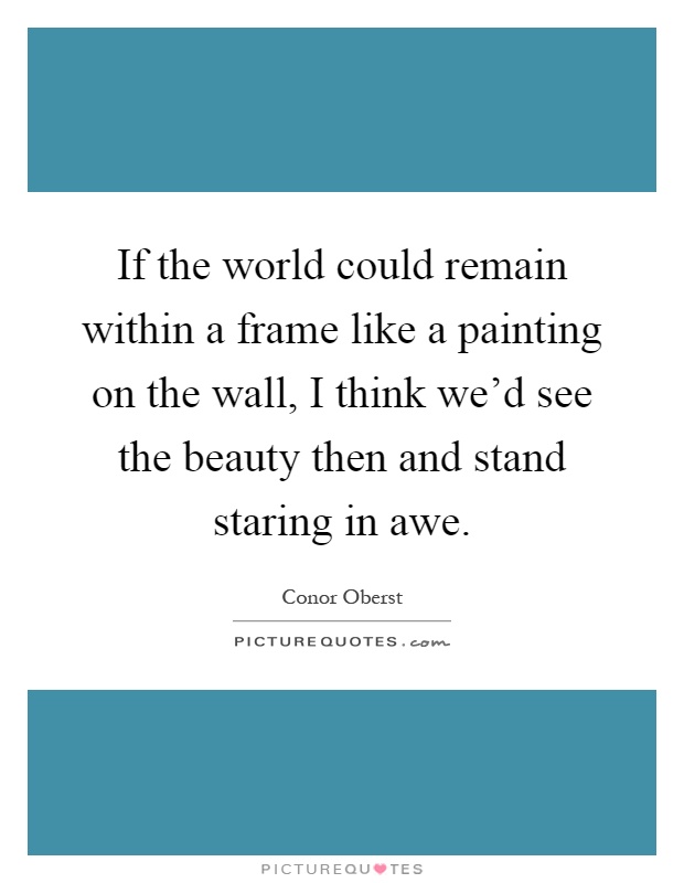 If the world could remain within a frame like a painting on the wall, I think we'd see the beauty then and stand staring in awe Picture Quote #1
