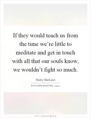 If they would teach us from the time we’re little to meditate and get in touch with all that our souls know, we wouldn’t fight so much Picture Quote #1