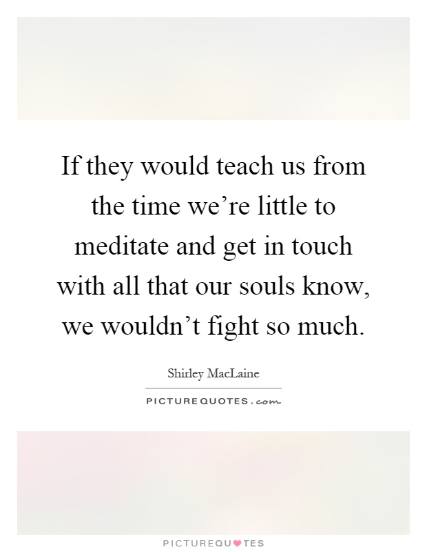 If they would teach us from the time we're little to meditate and get in touch with all that our souls know, we wouldn't fight so much Picture Quote #1