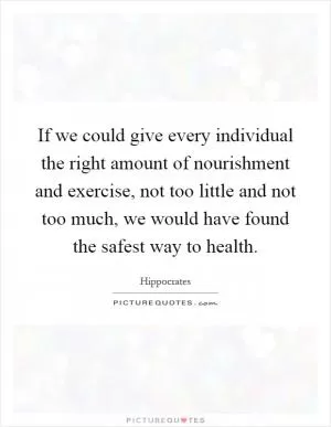 If we could give every individual the right amount of nourishment and exercise, not too little and not too much, we would have found the safest way to health Picture Quote #1