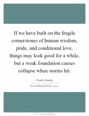 If we have built on the fragile cornerstones of human wisdom, pride, and conditional love, things may look good for a while, but a weak foundation causes collapse when storms hit Picture Quote #1