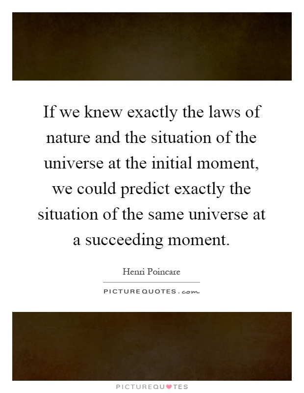 If we knew exactly the laws of nature and the situation of the universe at the initial moment, we could predict exactly the situation of the same universe at a succeeding moment Picture Quote #1