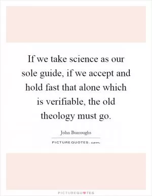 If we take science as our sole guide, if we accept and hold fast that alone which is verifiable, the old theology must go Picture Quote #1