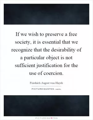 If we wish to preserve a free society, it is essential that we recognize that the desirability of a particular object is not sufficient justification for the use of coercion Picture Quote #1