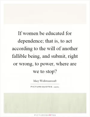 If women be educated for dependence; that is, to act according to the will of another fallible being, and submit, right or wrong, to power, where are we to stop? Picture Quote #1