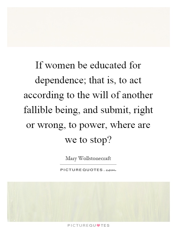 If women be educated for dependence; that is, to act according to the will of another fallible being, and submit, right or wrong, to power, where are we to stop? Picture Quote #1