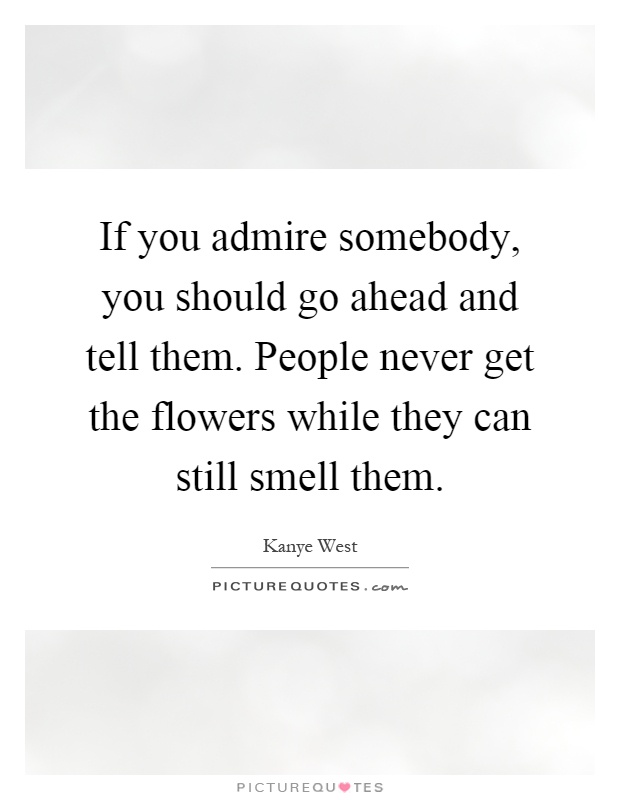 If you admire somebody, you should go ahead and tell them. People never get the flowers while they can still smell them Picture Quote #1