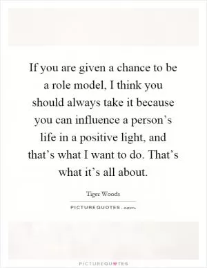 If you are given a chance to be a role model, I think you should always take it because you can influence a person’s life in a positive light, and that’s what I want to do. That’s what it’s all about Picture Quote #1