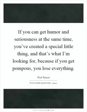 If you can get humor and seriousness at the same time, you’ve created a special little thing, and that’s what I’m looking for, because if you get pompous, you lose everything Picture Quote #1
