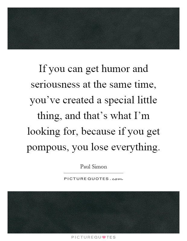 If you can get humor and seriousness at the same time, you've created a special little thing, and that's what I'm looking for, because if you get pompous, you lose everything Picture Quote #1