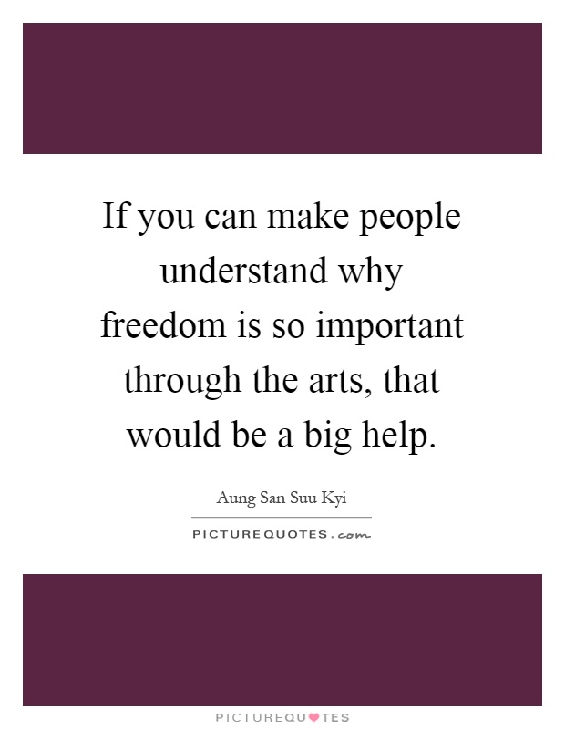 If you can make people understand why freedom is so important through the arts, that would be a big help Picture Quote #1