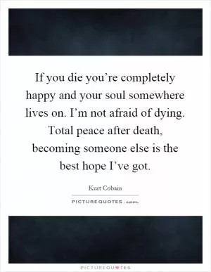 If you die you’re completely happy and your soul somewhere lives on. I’m not afraid of dying. Total peace after death, becoming someone else is the best hope I’ve got Picture Quote #1
