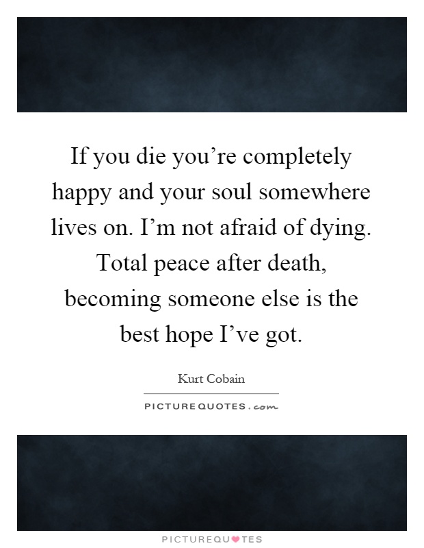 If you die you're completely happy and your soul somewhere lives on. I'm not afraid of dying. Total peace after death, becoming someone else is the best hope I've got Picture Quote #1